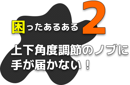 困ったあるある2 上下角度調節のノブに手が届かない！