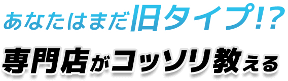 あなたはまだ旧タイプ!?専門店がコッソリ教える