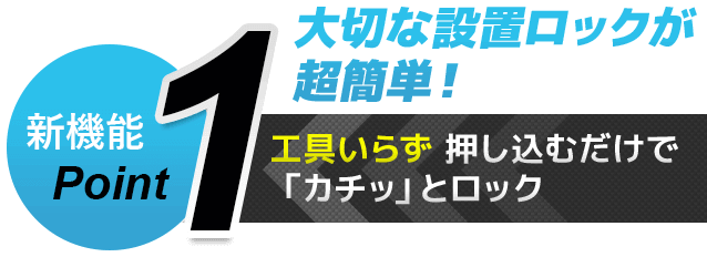 新機能Point1 大切な設置ロックが超簡単！　工具いらず 押し込むだけで「カチッ」とロック