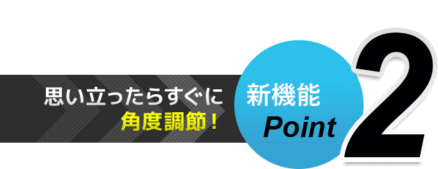 新機能Point2 思い立ったらすぐに角度調節！　上下角度調節の手間が激減！