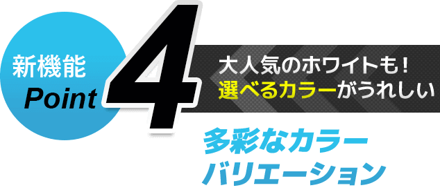 新機能Point4 大人気のホワイトも！選べるカラーがうれしい　多彩なカラーバリエーション