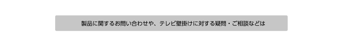 製品に関するお問い合わせや、テレビ壁掛けに対する疑問・ご相談などは