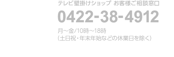 テレビ壁掛けショップ お客様ご相談窓口 0422-38-4912 月～金/10時～18時（土日祝・年末年始などの休業日を除く）