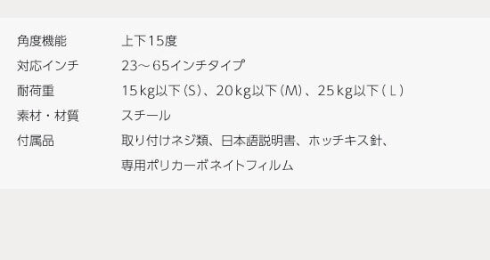 角度機能 上下±15度 対応目安インチ 23～37インチタイプ（S）、37～46インチタイプ（M） 耐荷重 20kg以下（S）、25kg以下（M） 素材・材質 スチール 付属品 取り付けネジ類、日本語説明書、ホッチキス針、専用ポリカーボネイトフィルム