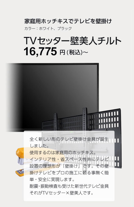 家庭用ホッチキスでテレビを壁掛け　カラー：ホワイト、ブラック　TVセッター壁美人チルト 14,980円(税込)～ 全く新しい形のテレビ壁掛け金具が誕生しました。仕様するのは家庭用のホッチキス。インテリア性・省スペース性共にテレビ設置の理想形が「壁掛け」です。その壁掛けテレビをプロの施工に頼る事無く簡単・安全に実現します。耐震・振動検査も受けた新世代テレビ金具それがTVセッター×壁美人です。