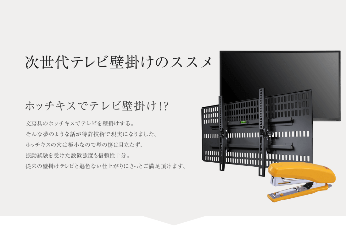 次世代テレビ壁掛けのススメ ホッチキスでテレビ壁掛け！？ 文房具のホッチキスでテレビを壁掛けする。そんな夢のような話が特許技術で現実になりました。ホッチキスの穴は極小なので壁の傷は目立たず、振動試験を受けた設置強度も信頼性十分。従来の壁掛けテレビと遜色ない仕上がりにきっとご満足頂けます。