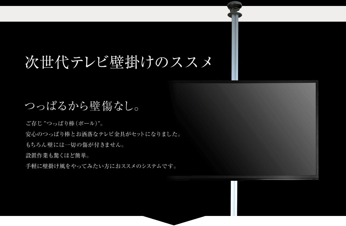 次世代テレビ壁掛けのススメ つっぱるから壁傷なし。 ご存じ「つっぱり棒（ポール）」。安心のつっぱり棒とお洒落なテレビ金具がセットになりました。もちろん壁には一切の傷が付きません。設置作業も驚くほど簡単。手軽に壁掛け風をやってみたい方におススメのシステムです。