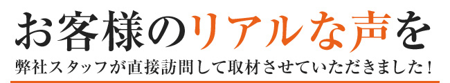 お客様のリアルな声を弊社スタッフが直接訪問して取材させていただきました！